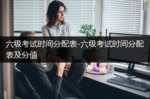 六级考试时间分配表-六级考试时间分配表及分值